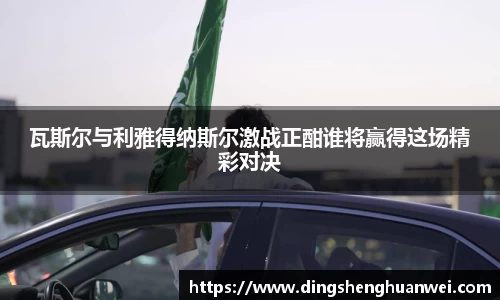 瓦斯尔与利雅得纳斯尔激战正酣谁将赢得这场精彩对决